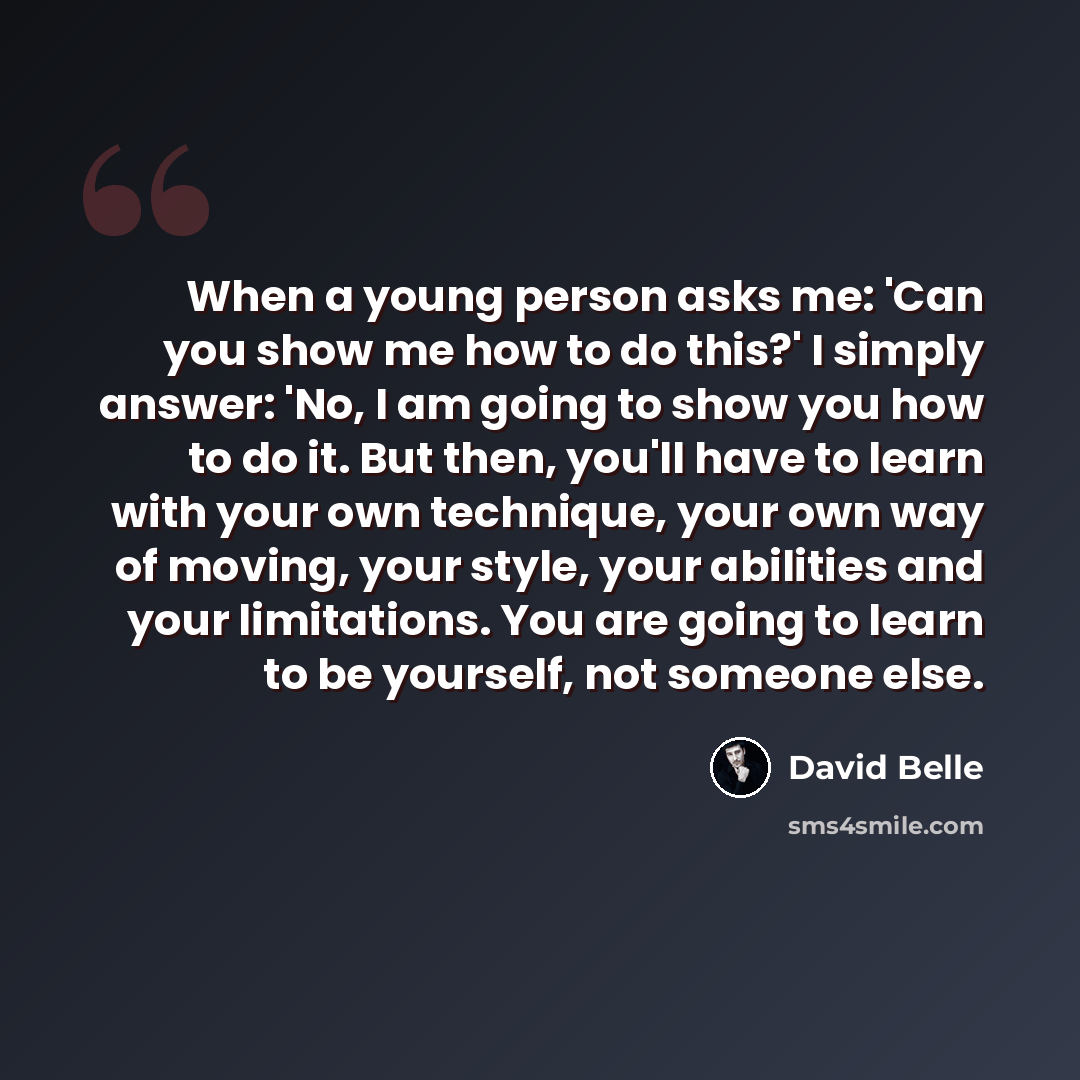 “When a young person asks me: 'Can you show me how to do this?' I simply answer: 'No, I am going to show you how to do it. But then, you'll have to learn with your own technique, your own way of moving, your style, your abilities and your limitations. You are going to learn to be yourself, not…” quote by David Belle