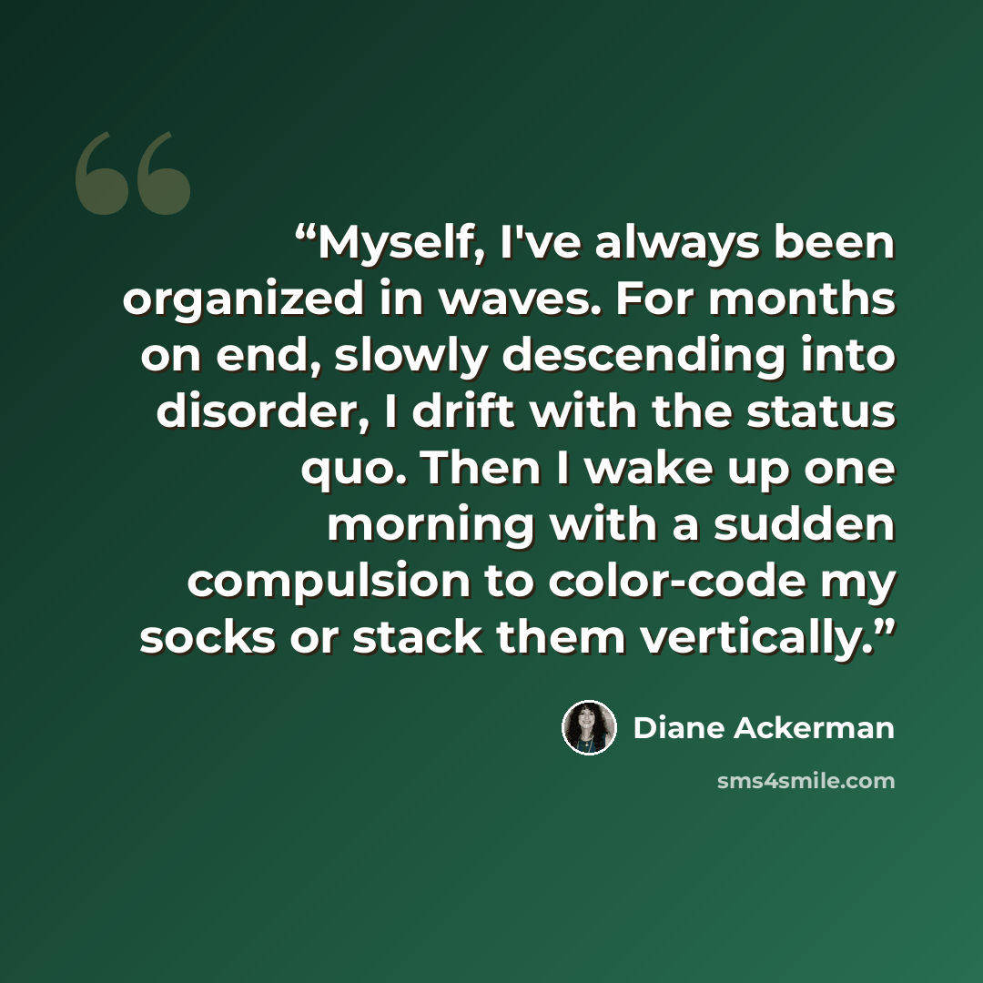 “Myself, I've always been organized in waves. For months on end, slowly descending into disorder, I drift with the status quo. Then I wake up one morning with a sudden compulsion to color-code my socks or stack them vertically.” quote by Diane Ackerman