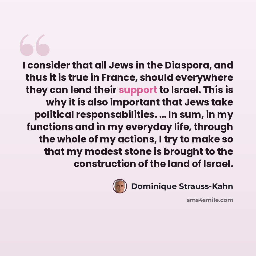 “I consider that all Jews in the Diaspora, and thus it is true in France, should everywhere they can lend their support to Israel. This is why it is also important that Jews take political responsabilities. … In sum, in my functions and in my everyday life, through the whole of my actions, I try to…” quote by Dominique Strauss-Kahn