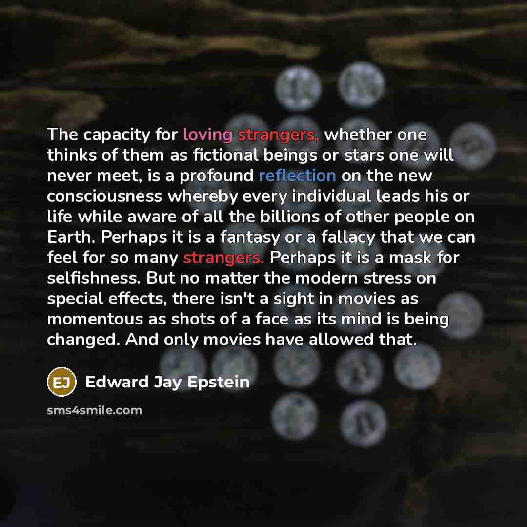 “The capacity for loving strangers, whether one thinks of them as fictional beings or stars one will never meet, is a profound reflection on the new consciousness whereby every individual leads his or life while aware of all the billions of other people on Earth. Perhaps it is a fantasy or a…” quote by Edward Jay Epstein
