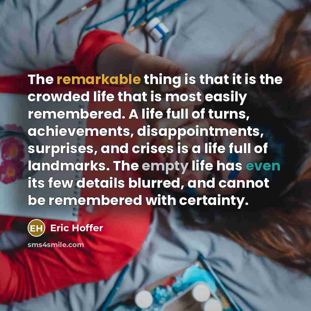 “The remarkable thing is that it is the crowded life that is most easily remembered. A life full of turns, achievements, disappointments, surprises, and crises is a life full of landmarks. The empty life has even its few details blurred, and cannot be remembered with certainty.” quote by Eric Hoffer