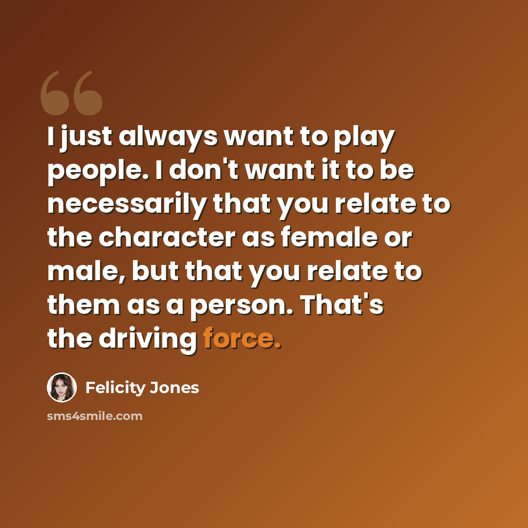 “I just always want to play people. I don't want it to be necessarily that you relate to the character as female or male, but that you relate to them as a person. That's the driving force.” quote by Felicity Jones