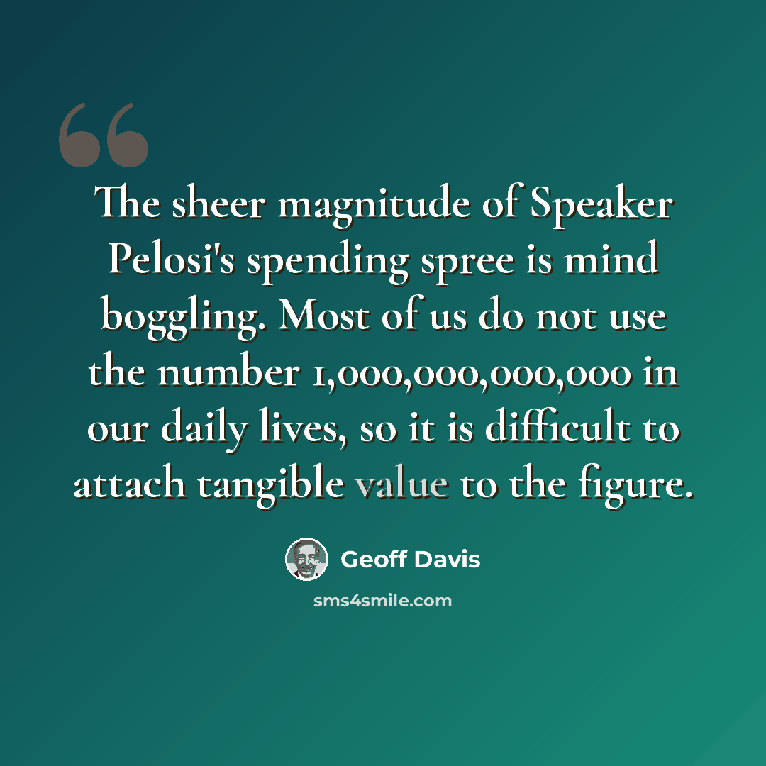 “The sheer magnitude of Speaker Pelosi's spending spree is mind boggling. Most of us do not use the number 1,000,000,000,000 in our daily lives, so it is difficult to attach tangible value to the figure.” quote by Geoff Davis