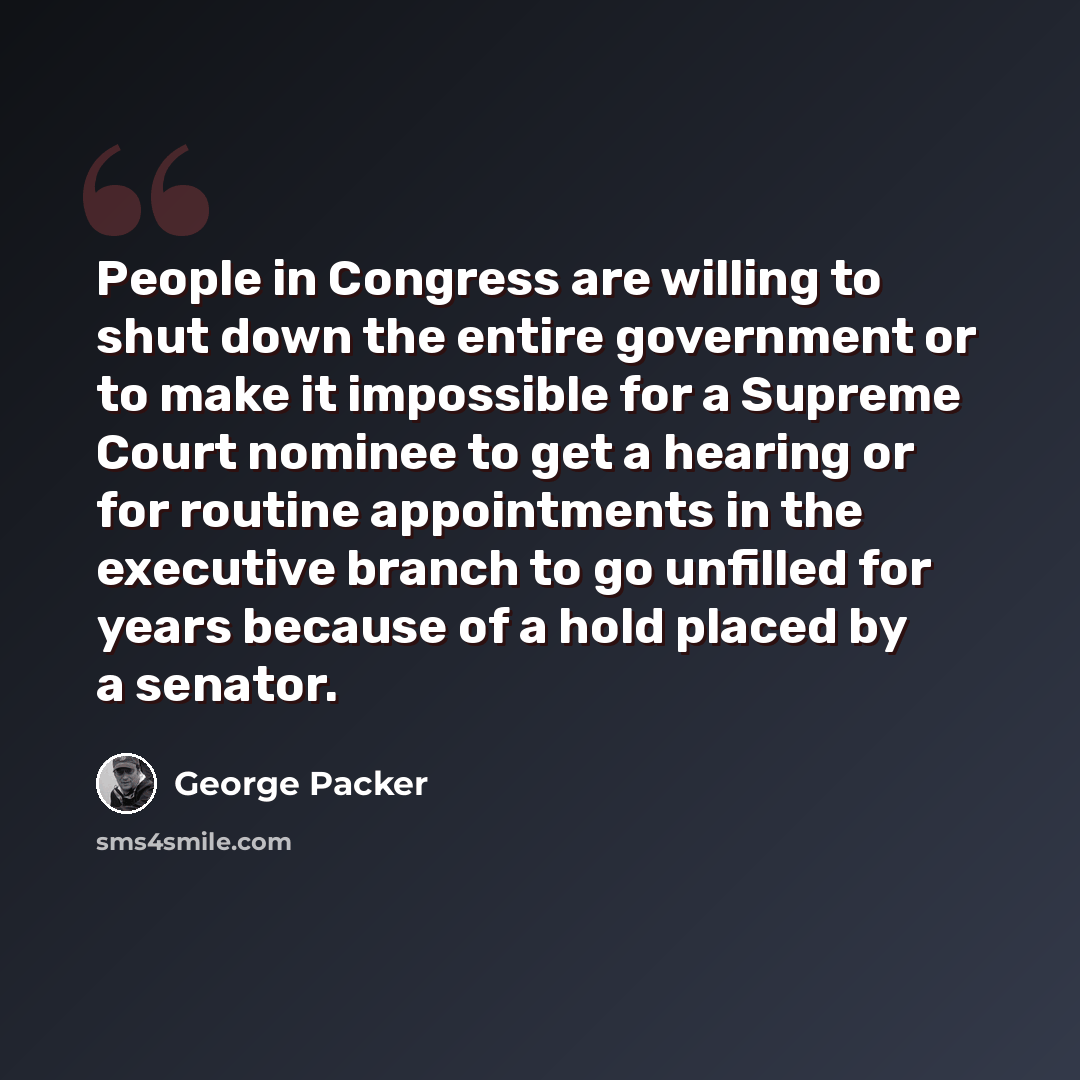 “People in Congress are willing to shut down the entire government or to make it impossible for a Supreme Court nominee to get a hearing or for routine appointments in the executive branch to go unfilled for years because of a hold placed by a senator.” quote by George Packer