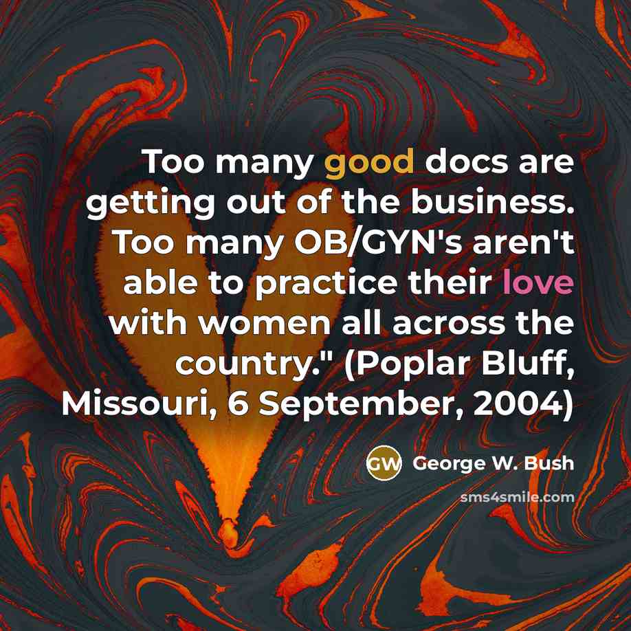“Too many good docs are getting out of the business. Too many OB/GYN's aren't able to practice their love with women all across the country." (Poplar Bluff, Missouri, 6 September, 2004)” quote by George W. Bush