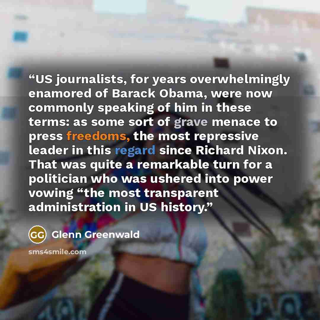 “US journalists, for years overwhelmingly enamored of Barack Obama, were now commonly speaking of him in these terms: as some sort of grave menace to press freedoms, the most repressive leader in this regard since Richard Nixon. That was quite a remarkable turn for a politician who was ushered into…” quote by Glenn Greenwald