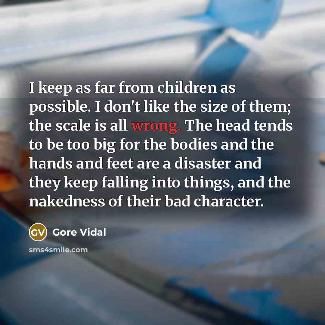 “I keep as far from children as possible. I don't like the size of them; the scale is all wrong. The head tends to be too big for the bodies and the hands and feet are a disaster and they keep falling into things, and the nakedness of their bad character.” quote by Gore Vidal