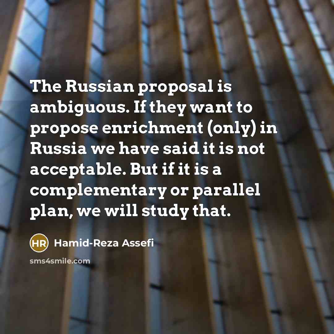 “The Russian proposal is ambiguous. If they want to propose enrichment (only) in Russia we have said it is not acceptable. But if it is a complementary or parallel plan, we will study that.” quote by Hamid-Reza Assefi