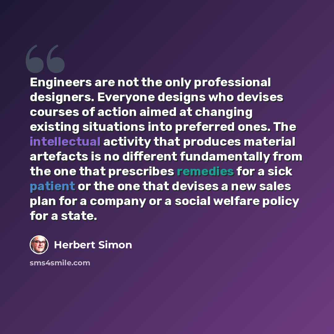 “Engineers are not the only professional designers. Everyone designs who devises courses of action aimed at changing existing situations into preferred ones. The intellectual activity that produces material artefacts is no different fundamentally from the one that prescribes remedies for a sick…” quote by Herbert Simon