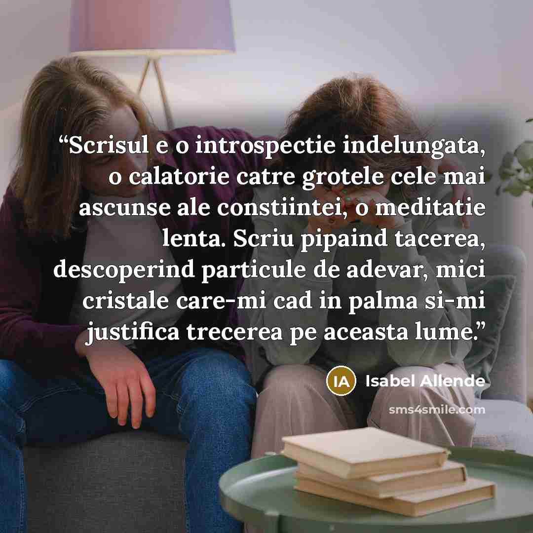 “Scrisul e o introspectie indelungata, o calatorie catre grotele cele mai ascunse ale constiintei, o meditatie lenta. Scriu pipaind tacerea, descoperind particule de adevar, mici cristale care-mi cad in palma si-mi justifica trecerea pe aceasta lume.” quote by Isabel Allende