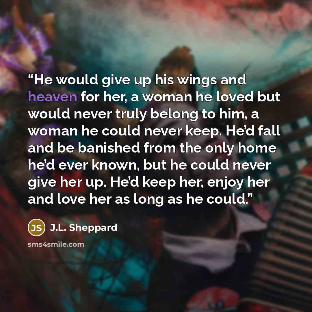 “He would give up his wings and heaven for her, a woman he loved but would never truly belong to him, a woman he could never keep. He’d fall and be banished from the only home he’d ever known, but he could never give her up. He’d keep her, enjoy her and love her as long as he could.” quote by J.L. Sheppard