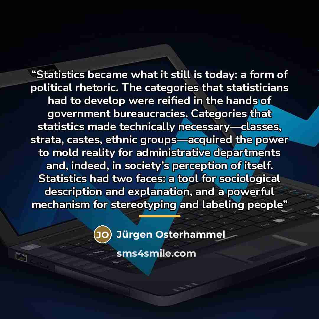 “Statistics became what it still is today: a form of political rhetoric. The categories that statisticians had to develop were reified in the hands of government bureaucracies. Categories that statistics made technically necessary—classes, strata, castes, ethnic groups—acquired the power to mold…” quote by Jürgen Osterhammel