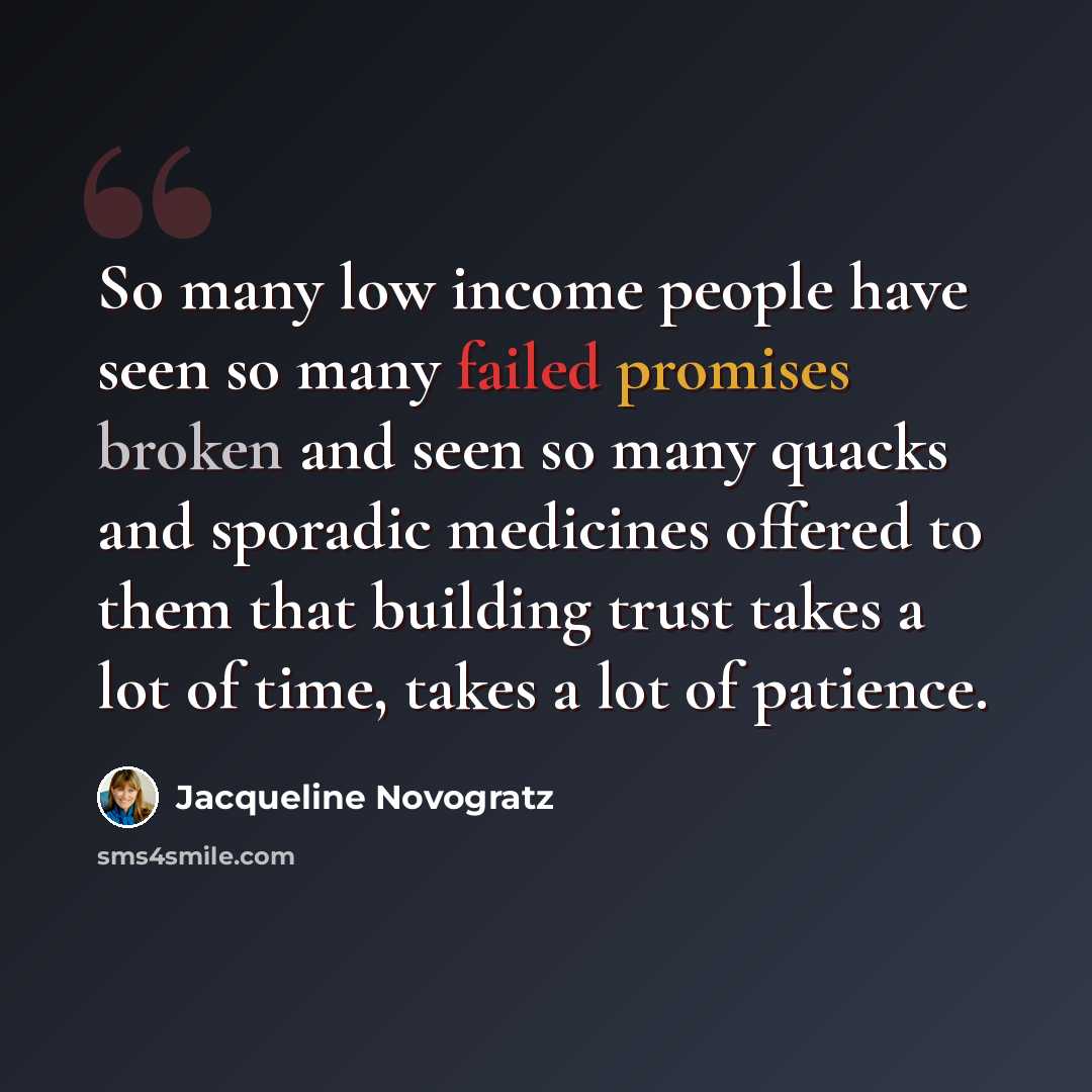 “So many low income people have seen so many failed promises broken and seen so many quacks and sporadic medicines offered to them that building trust takes a lot of time, takes a lot of patience.” quote by Jacqueline Novogratz