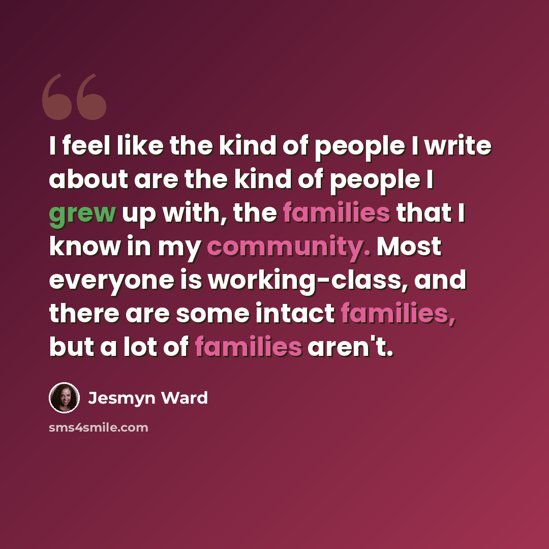 “I feel like the kind of people I write about are the kind of people I grew up with, the families that I know in my community. Most everyone is working-class, and there are some intact families, but a lot of families aren't.” quote by Jesmyn Ward