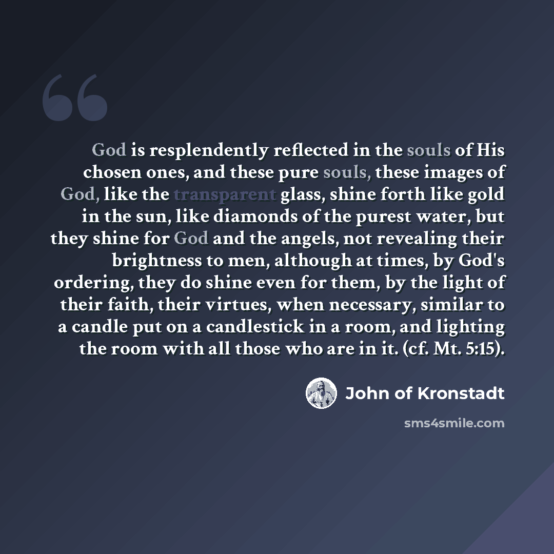 “God is resplendently reflected in the souls of His chosen ones, and these pure souls, these images of God, like the transparent glass, shine forth like gold in the sun, like diamonds of the purest water, but they shine for God and the angels, not revealing their brightness to men, although at…” quote by John of Kronstadt