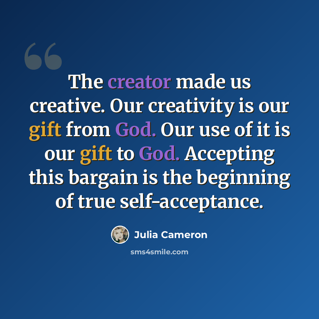 “The creator made us creative. Our creativity is our gift from God. Our use of it is our gift to God. Accepting this bargain is the beginning of true self-acceptance.” quote by Julia Cameron