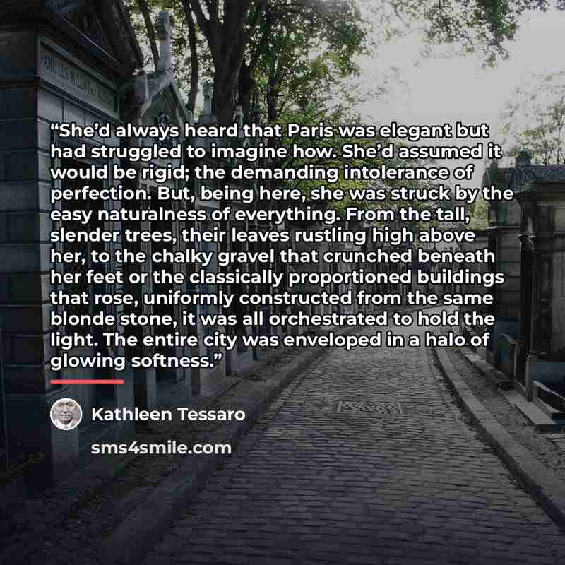 “She’d always heard that Paris was elegant but had struggled to imagine how. She’d assumed it would be rigid; the demanding intolerance of perfection. But, being here, she was struck by the easy naturalness of everything. From the tall, slender trees, their leaves rustling high above her, to the…” quote by Kathleen Tessaro