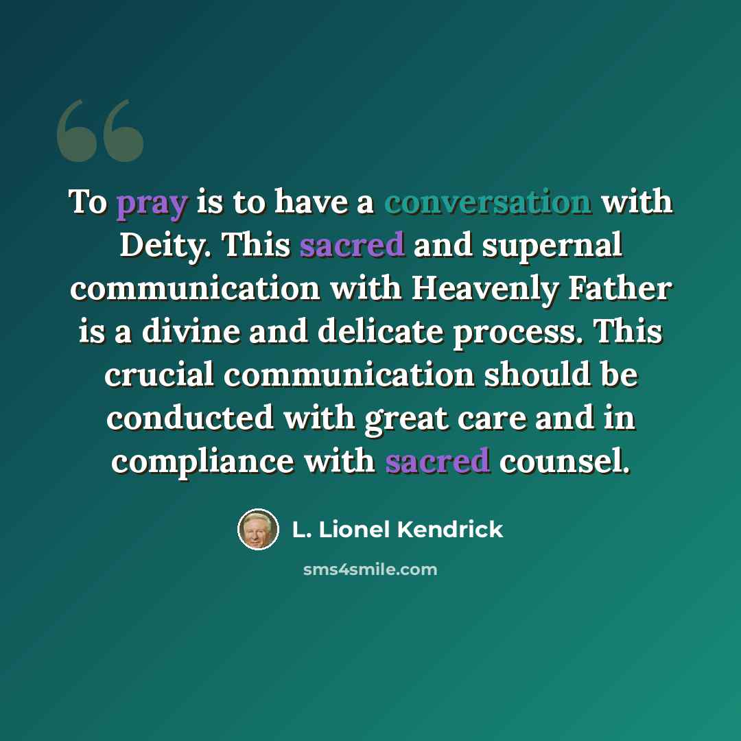 “To pray is to have a conversation with Deity. This sacred and supernal communication with Heavenly Father is a divine and delicate process. This crucial communication should be conducted with great care and in compliance with sacred counsel.” quote by L. Lionel Kendrick