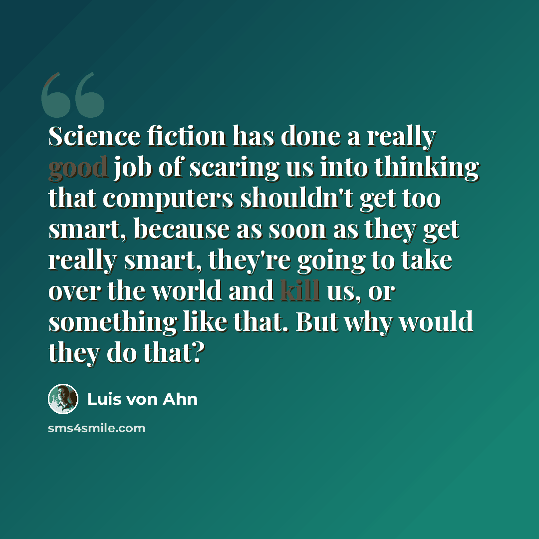“Science fiction has done a really good job of scaring us into thinking that computers shouldn't get too smart, because as soon as they get really smart, they're going to take over the world and kill us, or something like that. But why would they do that?” quote by Luis von Ahn
