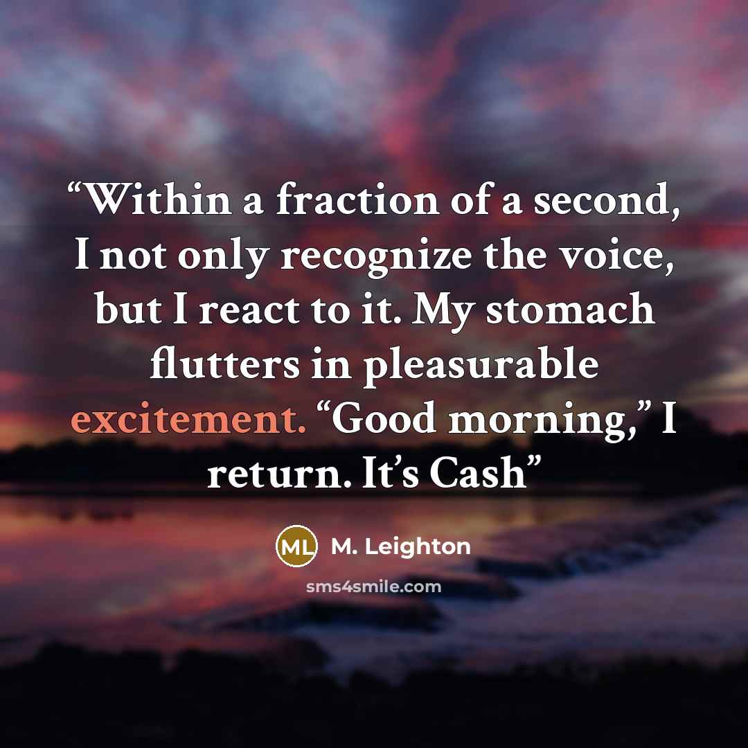 “Within a fraction of a second, I not only recognize the voice, but I react to it. My stomach flutters in pleasurable excitement. “Good morning,” I return. It’s Cash” quote by M. Leighton