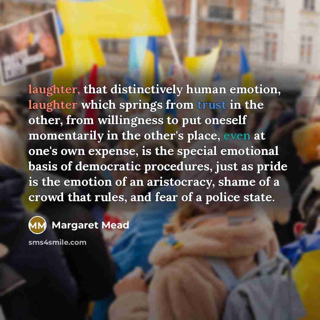 “laughter, that distinctively human emotion, laughter which springs from trust in the other, from willingness to put oneself momentarily in the other's place, even at one's own expense, is the special emotional basis of democratic procedures, just as pride is the emotion of an aristocracy, shame of…” quote by Margaret Mead