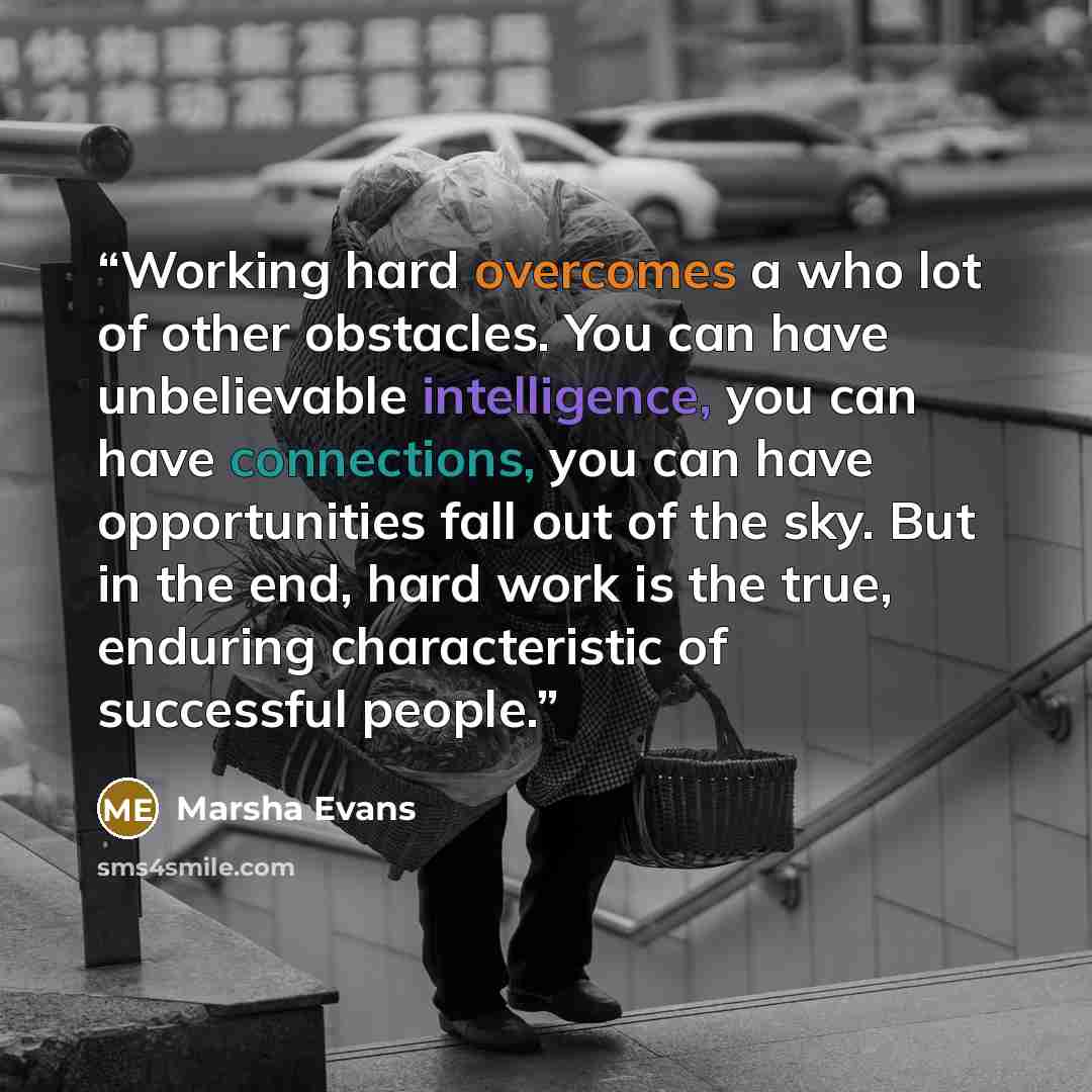 “Working hard overcomes a who lot of other obstacles. You can have unbelievable intelligence, you can have connections, you can have opportunities fall out of the sky. But in the end, hard work is the true, enduring characteristic of successful people.” quote by MARSHA EVANS