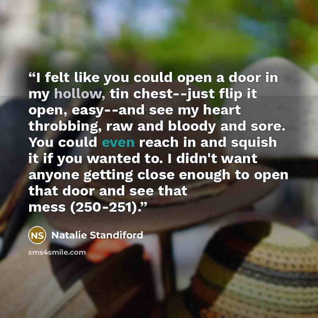 “I felt like you could open a door in my hollow, tin chest--just flip it open, easy--and see my heart throbbing, raw and bloody and sore. You could even reach in and squish it if you wanted to. I didn't want anyone getting close enough to open that door and see that mess (250-251).” quote by Natalie Standiford