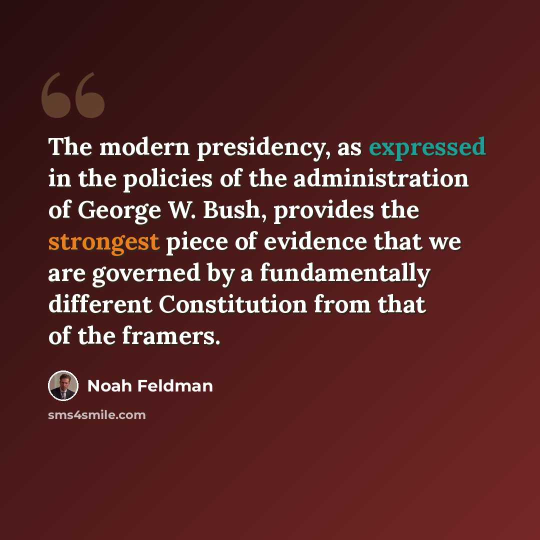 “The modern presidency, as expressed in the policies of the administration of George W. Bush, provides the strongest piece of evidence that we are governed by a fundamentally different Constitution from that of the framers.” quote by Noah Feldman