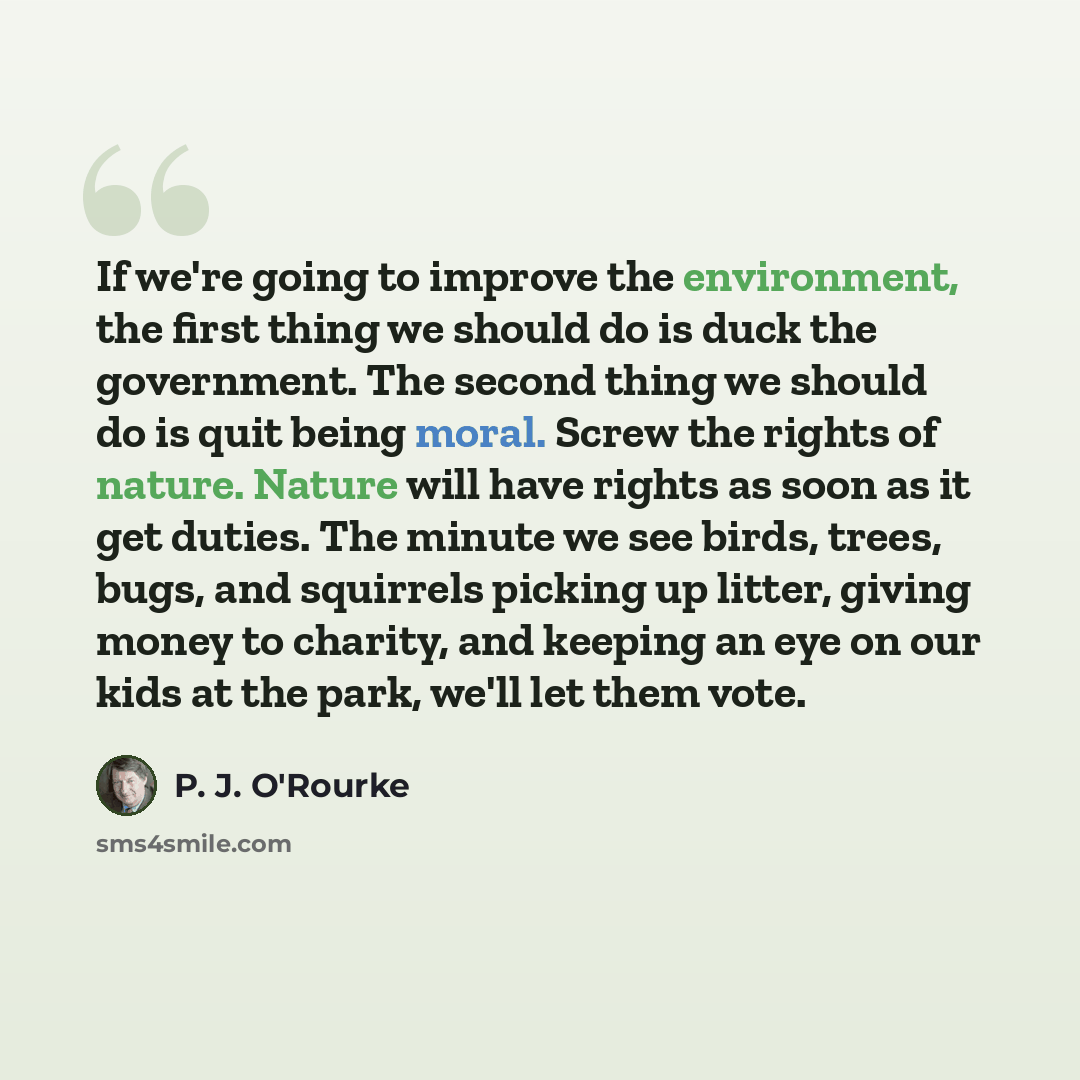 “If we're going to improve the environment, the first thing we should do is duck the government. The second thing we should do is quit being moral. Screw the rights of nature. Nature will have rights as soon as it get duties. The minute we see birds, trees, bugs, and squirrels picking up litter…” quote by P. J. O'Rourke