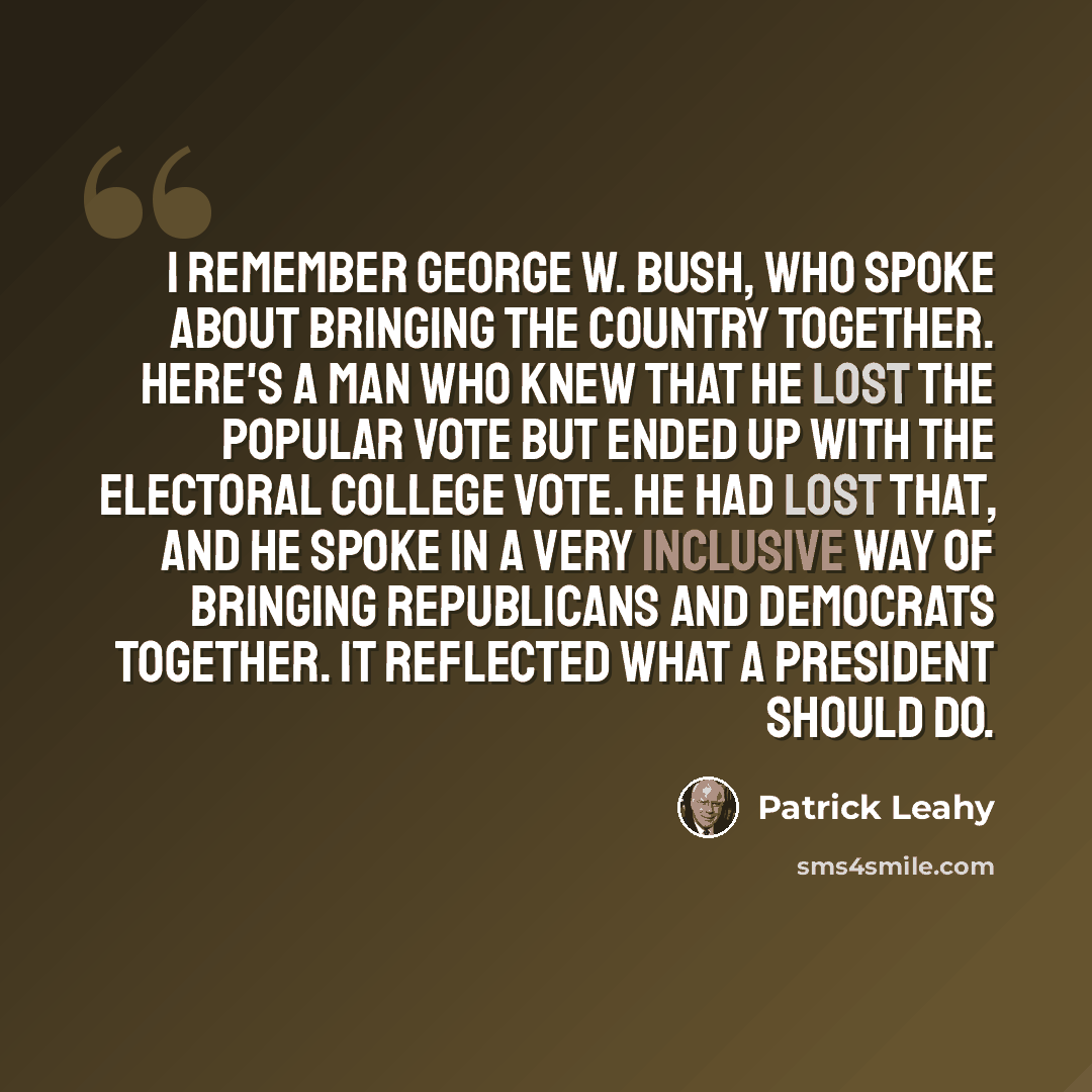 “I remember George W. Bush, who spoke about bringing the country together. Here's a man who knew that he lost the popular vote but ended up with the Electoral College vote. He had lost that, and he spoke in a very inclusive way of bringing Republicans and Democrats together. It reflected what a…” quote by Patrick Leahy