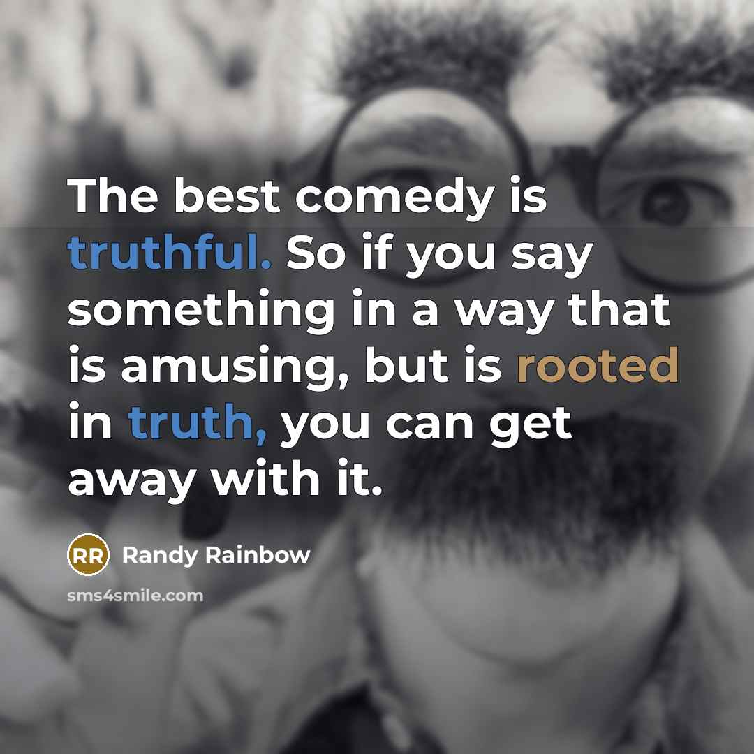 “The best comedy is truthful. So if you say something in a way that is amusing, but is rooted in truth, you can get away with it.” quote by Randy Rainbow