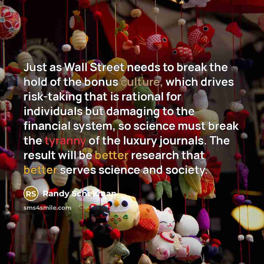 “Just as Wall Street needs to break the hold of the bonus culture, which drives risk-taking that is rational for individuals but damaging to the financial system, so science must break the tyranny of the luxury journals. The result will be better research that better serves science and society.” quote by Randy Schekman