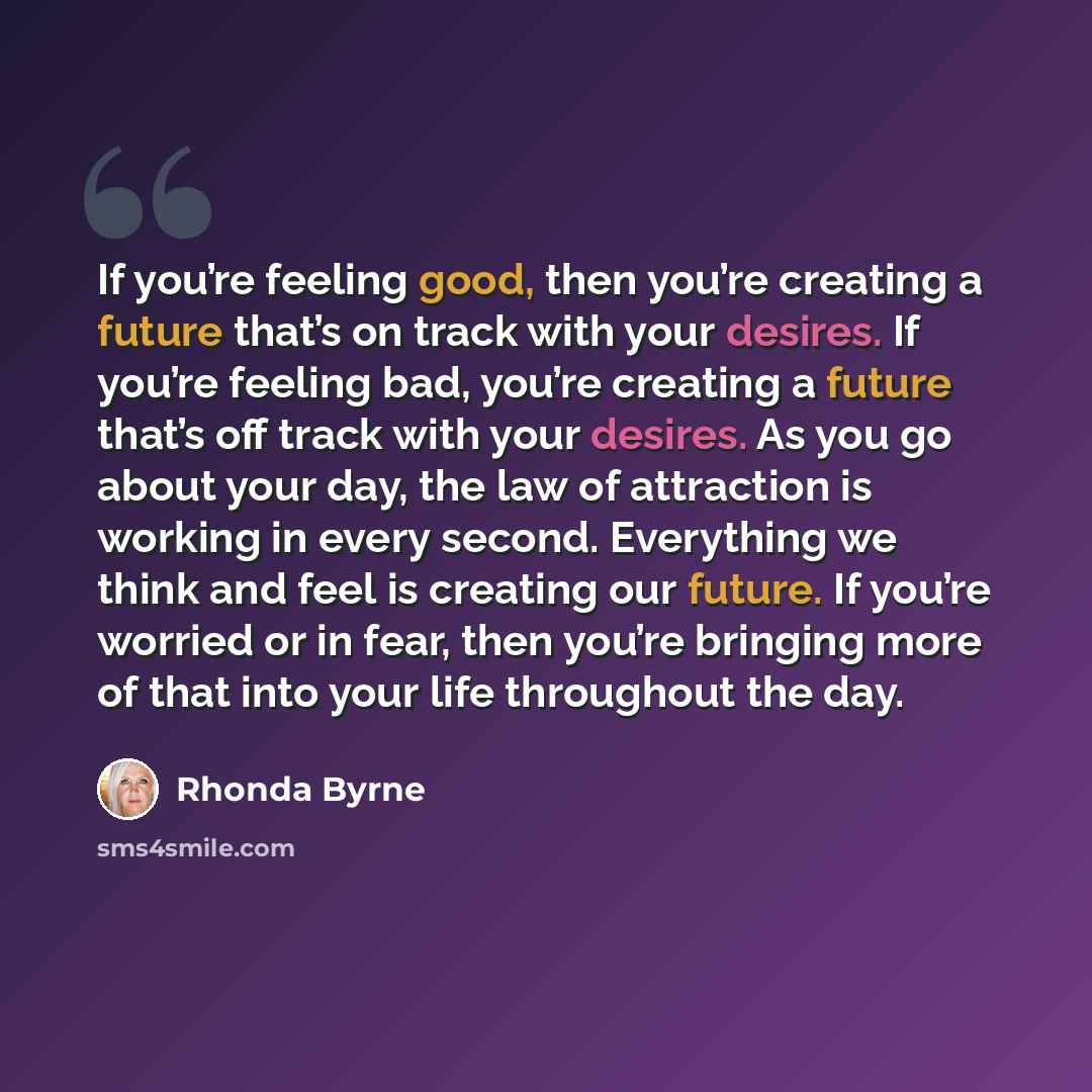 “If you’re feeling good, then you’re creating a future that’s on track with your desires. If you’re feeling bad, you’re creating a future that’s off track with your desires. As you go about your day, the law of attraction is working in every second. Everything we think and feel is creating our…” quote by Rhonda Byrne