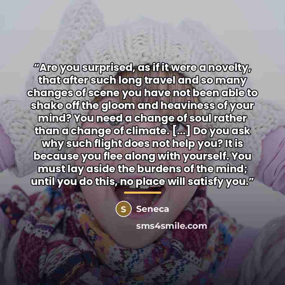 “Are you surprised, as if it were a novelty, that after such long travel and so many changes of scene you have not been able to shake off the gloom and heaviness of your mind? You need a change of soul rather than a change of climate. [...] Do you ask why such flight does not help you? It is…” quote by Seneca