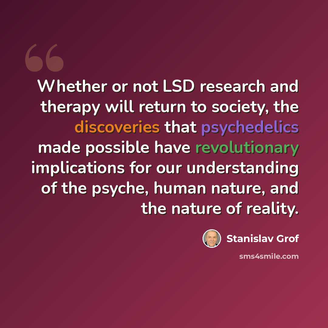 “Whether or not LSD research and therapy will return to society, the discoveries that psychedelics made possible have revolutionary implications for our understanding of the psyche, human nature, and the nature of reality.” quote by Stanislav Grof