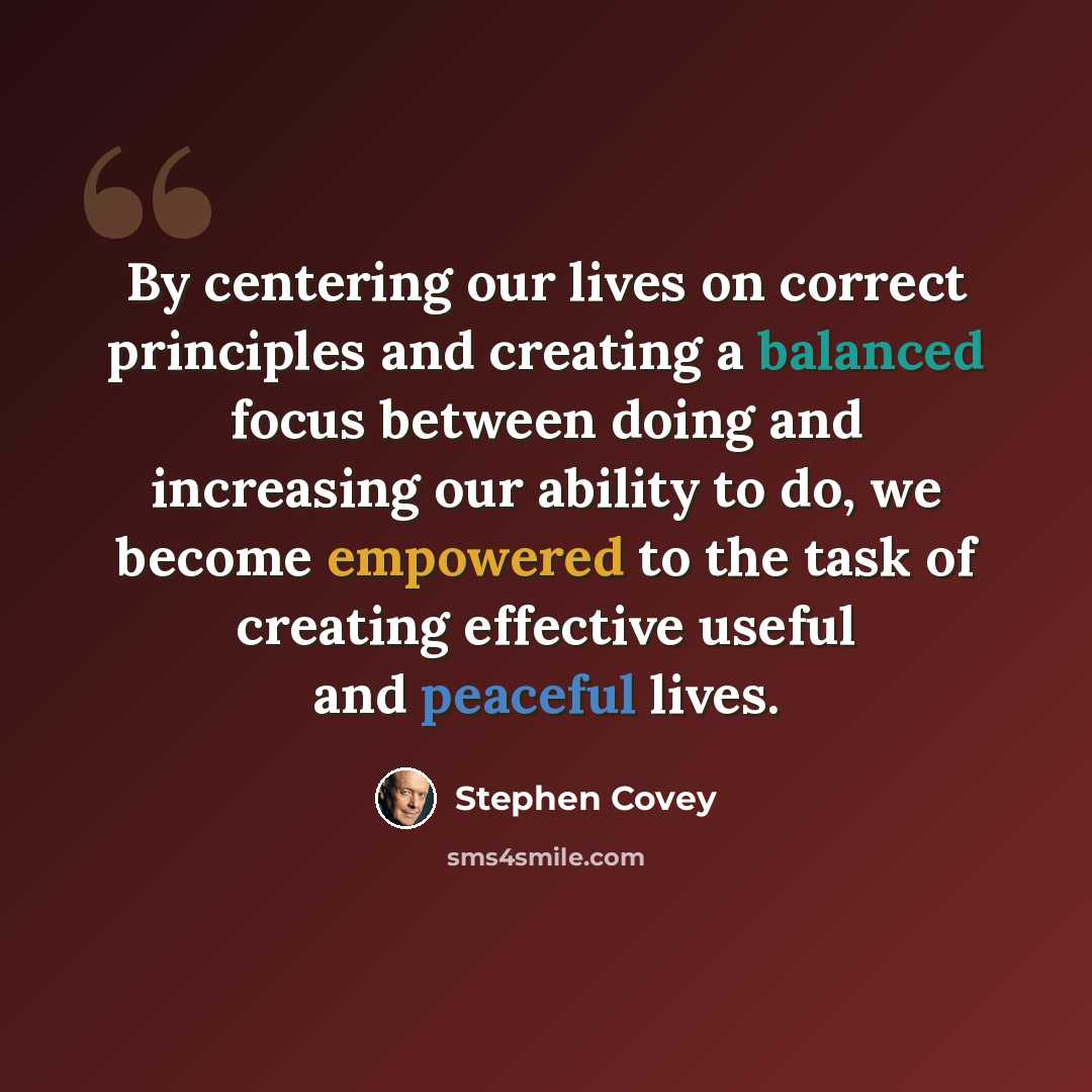 “By centering our lives on correct principles and creating a balanced focus between doing and increasing our ability to do, we become empowered to the task of creating effective useful and peaceful lives.” quote by Stephen Covey