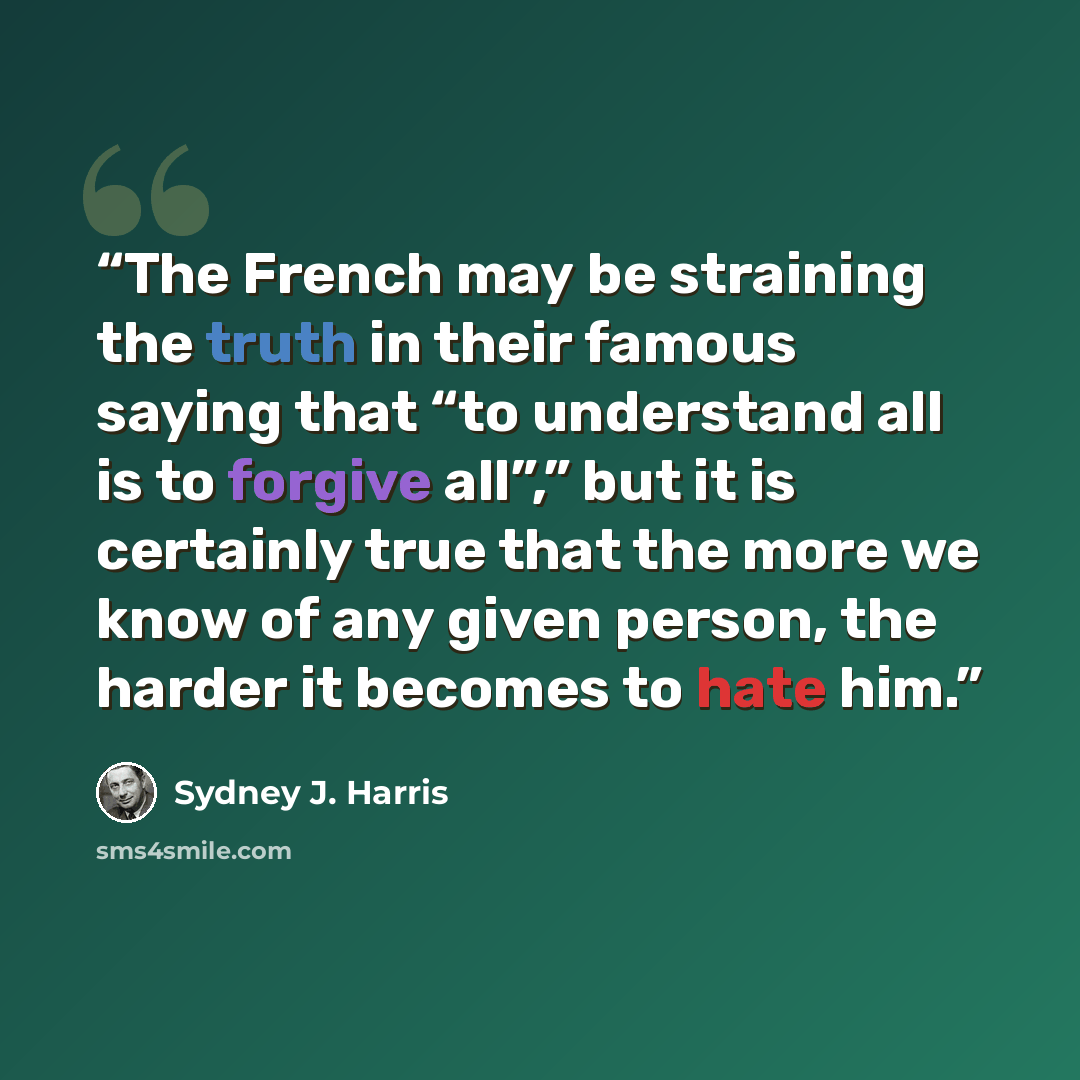 “The French may be straining the truth in their famous saying that “to understand all is to forgive all”,” but it is certainly true that the more we know of any given person, the harder it becomes to hate him.” quote by Sydney J. Harris