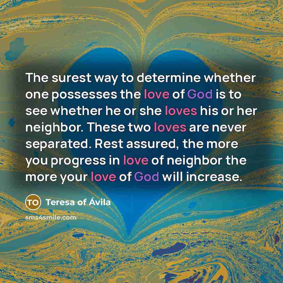 “The surest way to determine whether one possesses the love of God is to see whether he or she loves his or her neighbor. These two loves are never separated. Rest assured, the more you progress in love of neighbor the more your love of God will increase.” quote by Teresa of Avila
