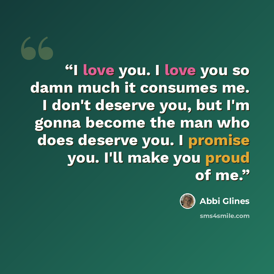 “I love you. I love you so damn much it consumes me. I don't deserve you, but I'm gonna become the man who does deserve you. I promise you. I'll make you proud of me.” quote by Abbi Glines