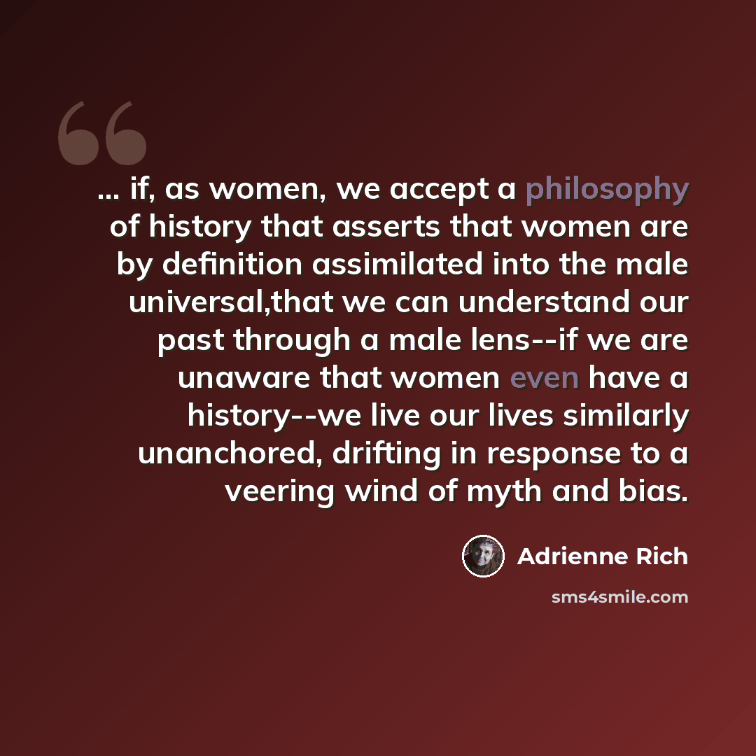 “... if, as women, we accept a philosophy of history that asserts that women are by definition assimilated into the male universal,that we can understand our past through a male lens--if we are unaware that women even have a history--we live our lives similarly unanchored, drifting in response to a…” quote by Adrienne Rich