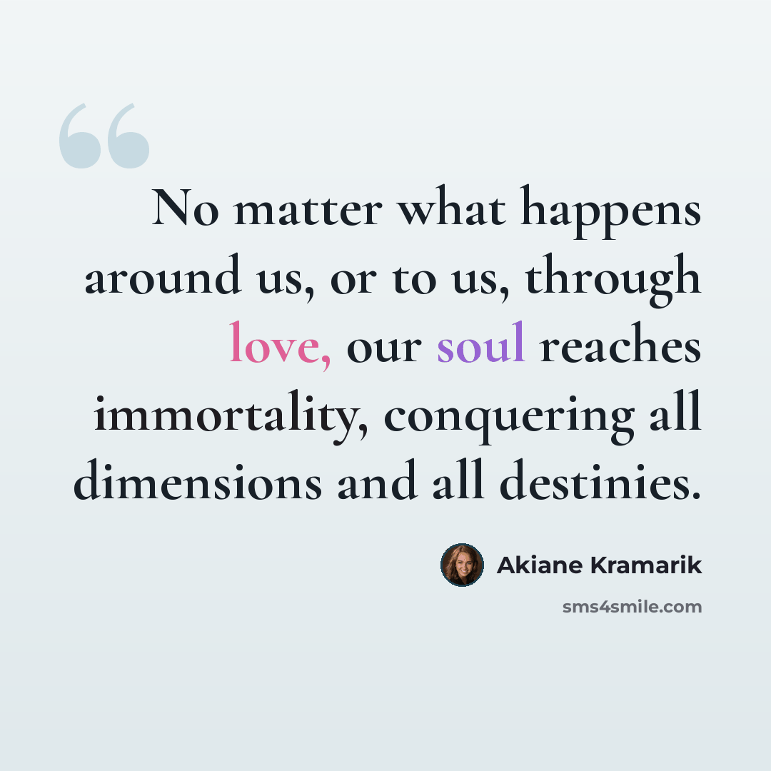 “No matter what happens around us, or to us, through love, our soul reaches immortality, conquering all dimensions and all destinies.” quote by Akiane Kramarik