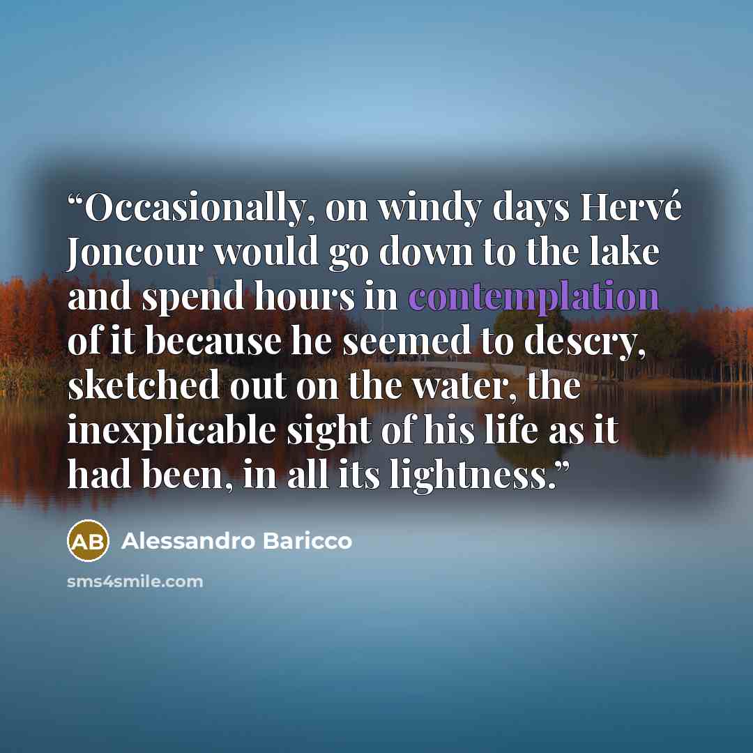 “Occasionally, on windy days Hervé Joncour would go down to the lake and spend hours in contemplation of it because he seemed to descry, sketched out on the water, the inexplicable sight of his life as it had been, in all its lightness.” quote by Alessandro Baricco