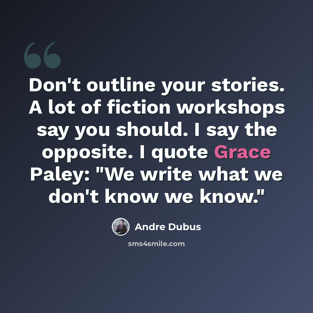 “Don't outline your stories. A lot of fiction workshops say you should. I say the opposite. I quote Grace Paley: "We write what we don't know we know."” quote by Andre Dubus