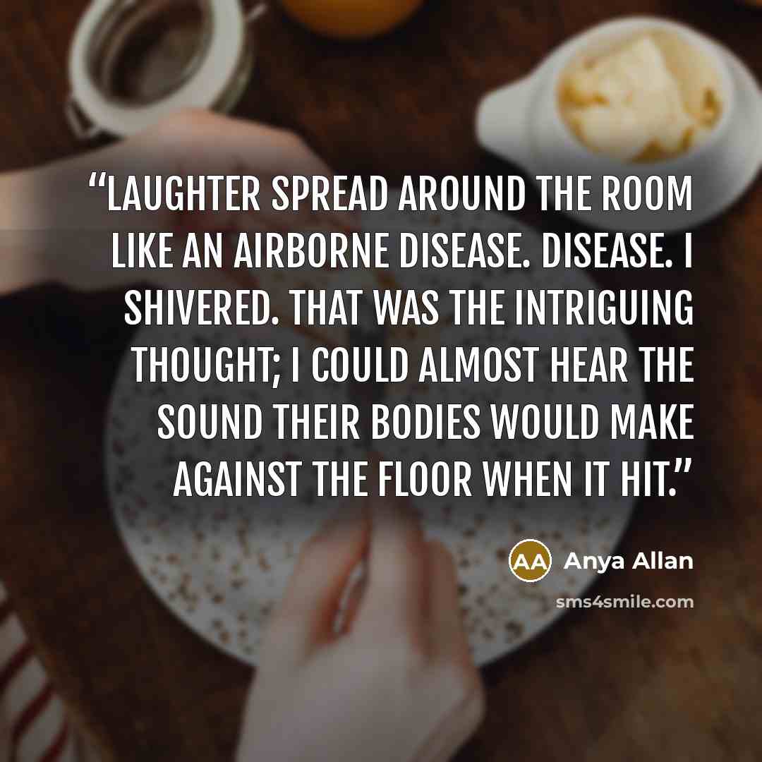 “Laughter spread around the room like an airborne disease. Disease. I shivered. That was the intriguing thought; I could almost hear the sound their bodies would make against the floor when it hit.” quote by Anya Allan