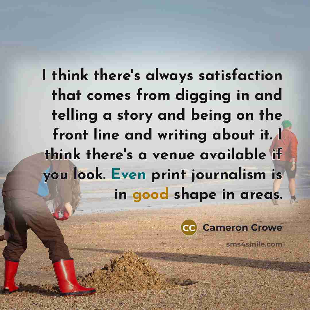 “I think there's always satisfaction that comes from digging in and telling a story and being on the front line and writing about it. I think there's a venue available if you look. Even print journalism is in good shape in areas.” quote by Cameron Crowe