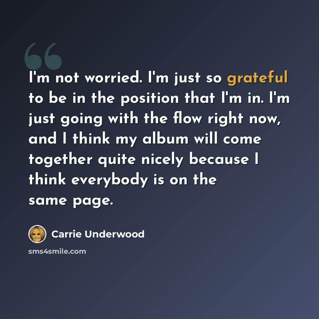 “I'm not worried. I'm just so grateful to be in the position that I'm in. I'm just going with the flow right now, and I think my album will come together quite nicely because I think everybody is on the same page.” quote by Carrie Underwood
