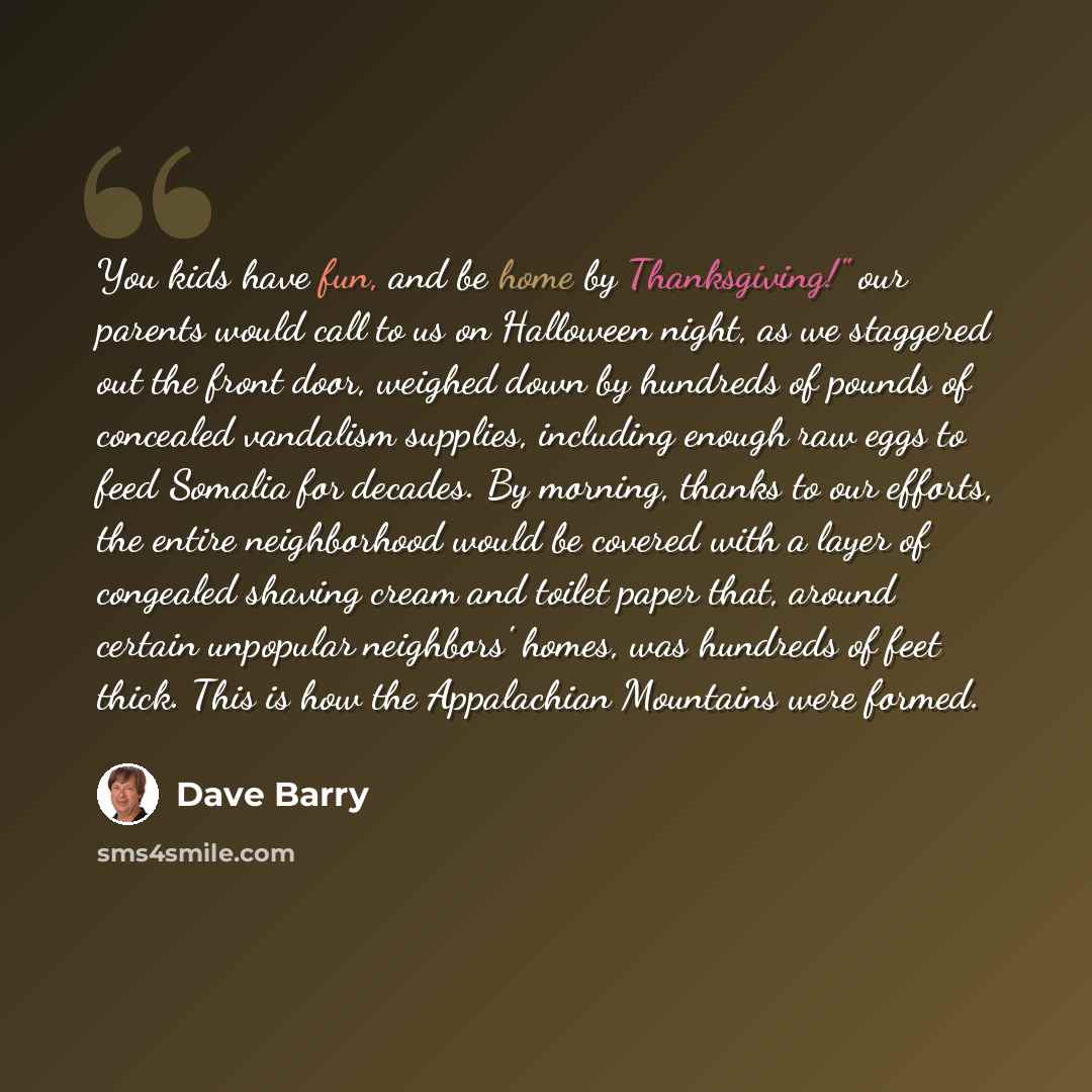 “You kids have fun, and be home by Thanksgiving!" our parents would call to us on Halloween night, as we staggered out the front door, weighed down by hundreds of pounds of concealed vandalism supplies, including enough raw eggs to feed Somalia for decades. By morning, thanks to our efforts, the…” quote by Dave Barry