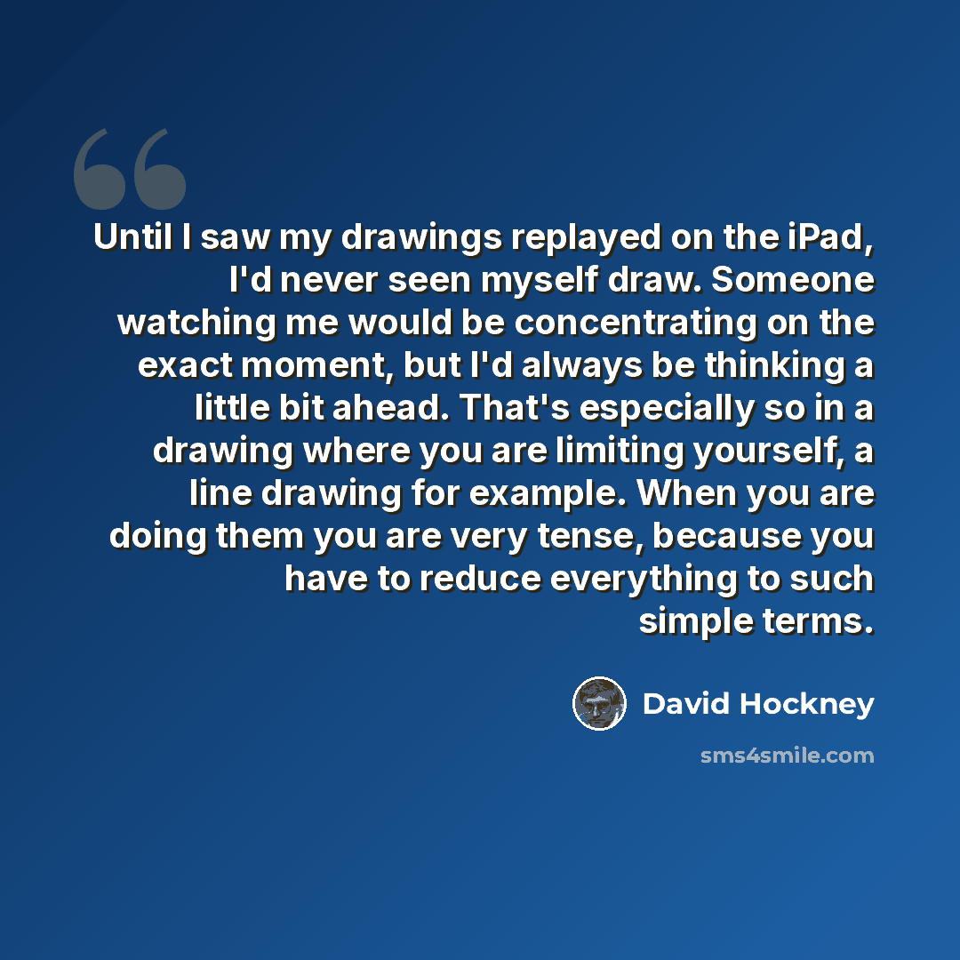 “Until I saw my drawings replayed on the iPad, I'd never seen myself draw. Someone watching me would be concentrating on the exact moment, but I'd always be thinking a little bit ahead. That's especially so in a drawing where you are limiting yourself, a line drawing for example. When you are doing…” quote by David Hockney
