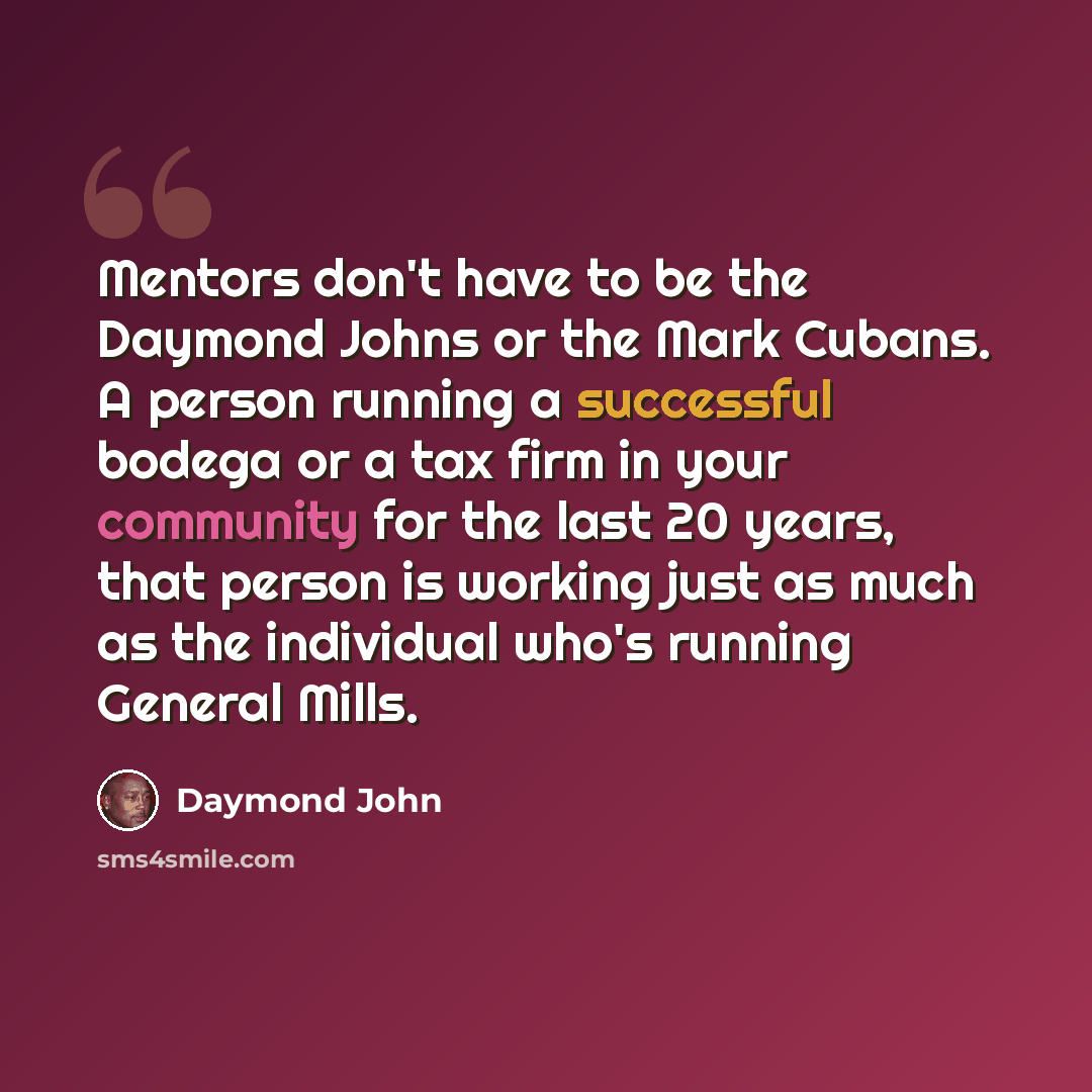 “Mentors don't have to be the Daymond Johns or the Mark Cubans. A person running a successful bodega or a tax firm in your community for the last 20 years, that person is working just as much as the individual who's running General Mills.” quote by Daymond John