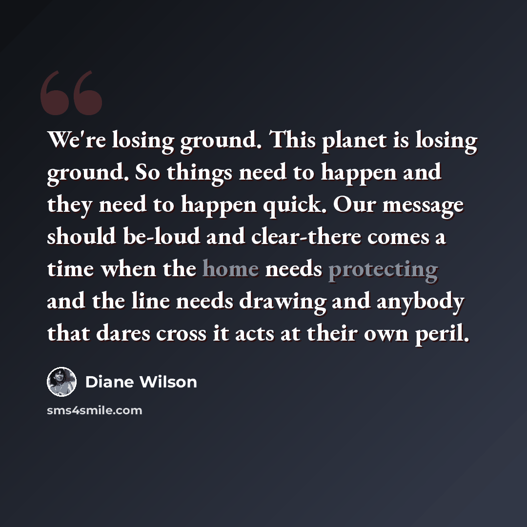 “We're losing ground. This planet is losing ground. So things need to happen and they need to happen quick. Our message should be-loud and clear-there comes a time when the home needs protecting and the line needs drawing and anybody that dares cross it acts at their own peril.” quote by Diane Wilson